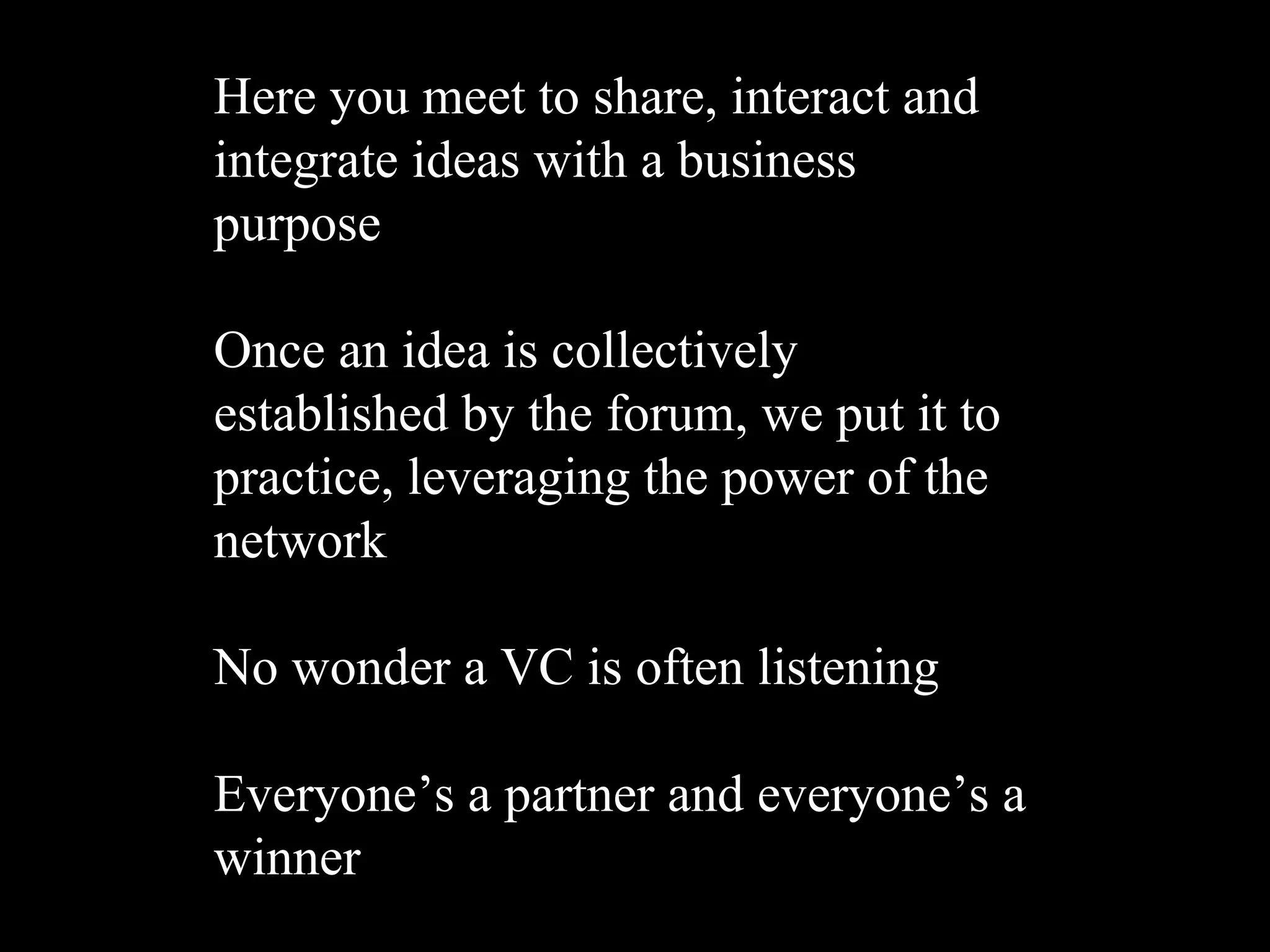 Here you meet to share, interact and
integrate ideas with a business
purpose

Once an idea is collectively
established by the forum, we put it to
practice, leveraging the power of the
network

No wonder a VC is often listening

Everyone’s a partner and everyone’s a
winner
 
