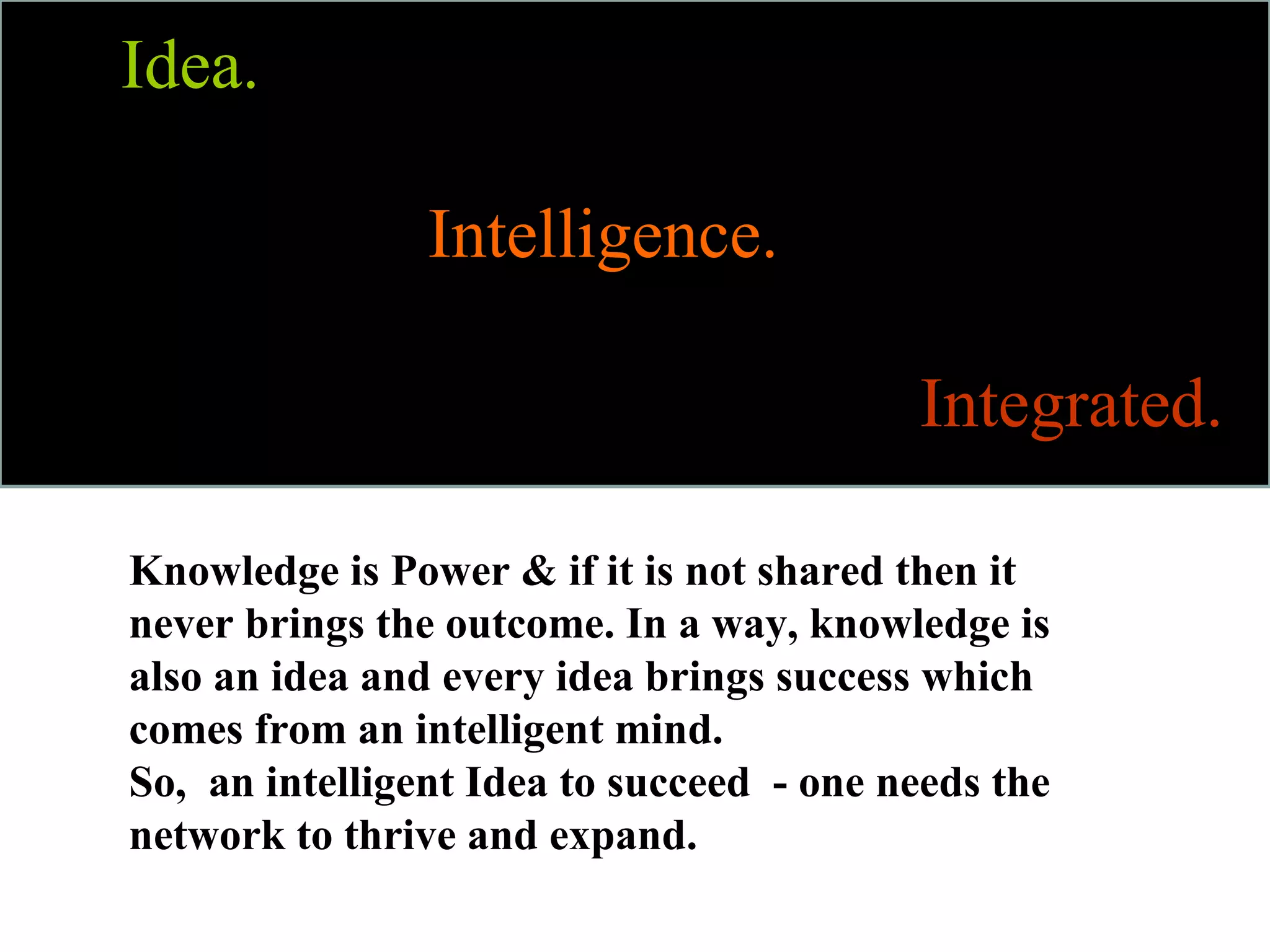 Idea.

                Intelligence.

                                          Integrated.

Knowledge is Power & if it is not shared then it
never brings the outcome. In a way, knowledge is
also an idea and every idea brings success which
comes from an intelligent mind.
So, an intelligent Idea to succeed - one needs the
network to thrive and expand.
 