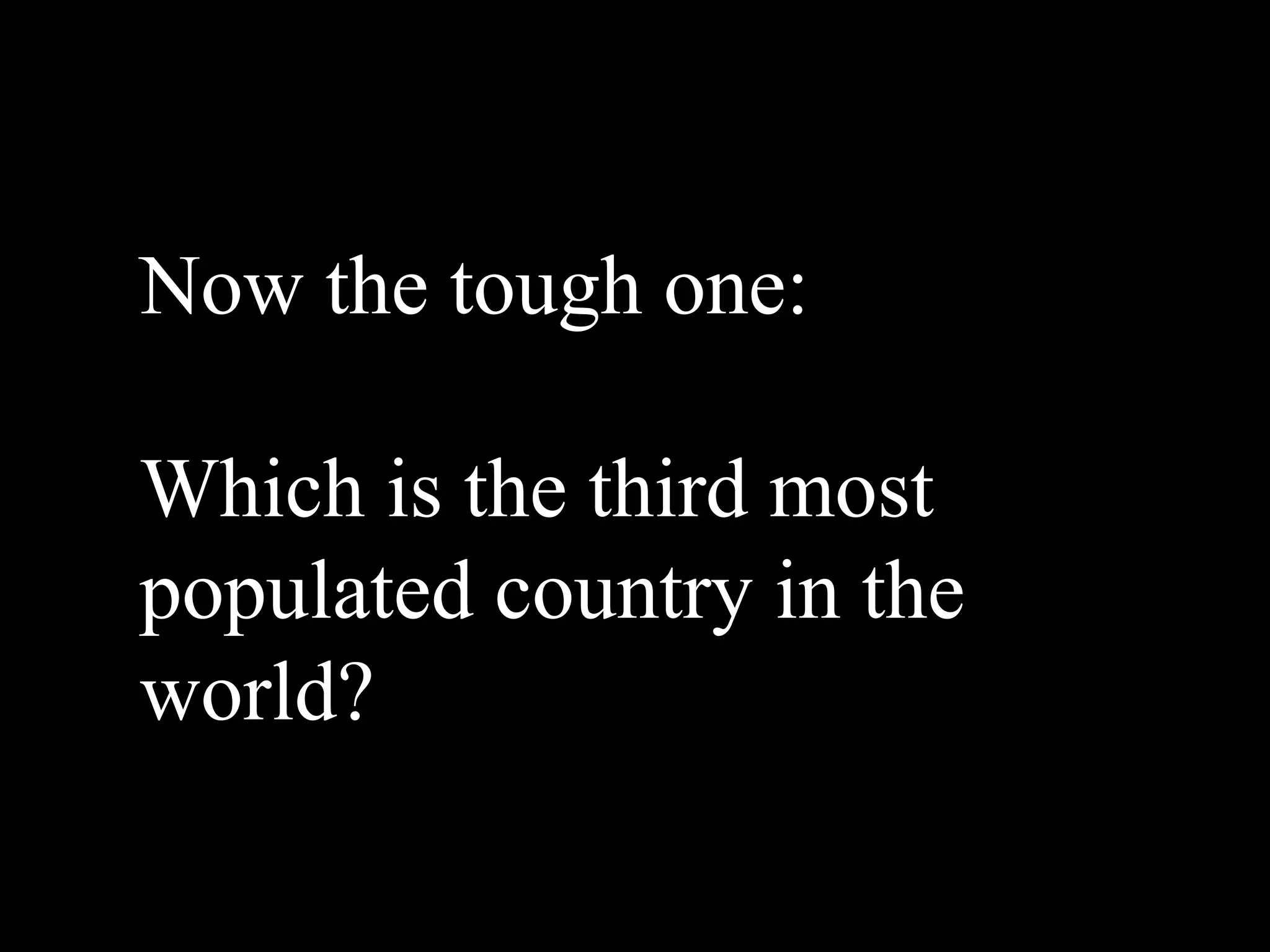Now the tough one:

Which is the third most
populated country in the
world?
 