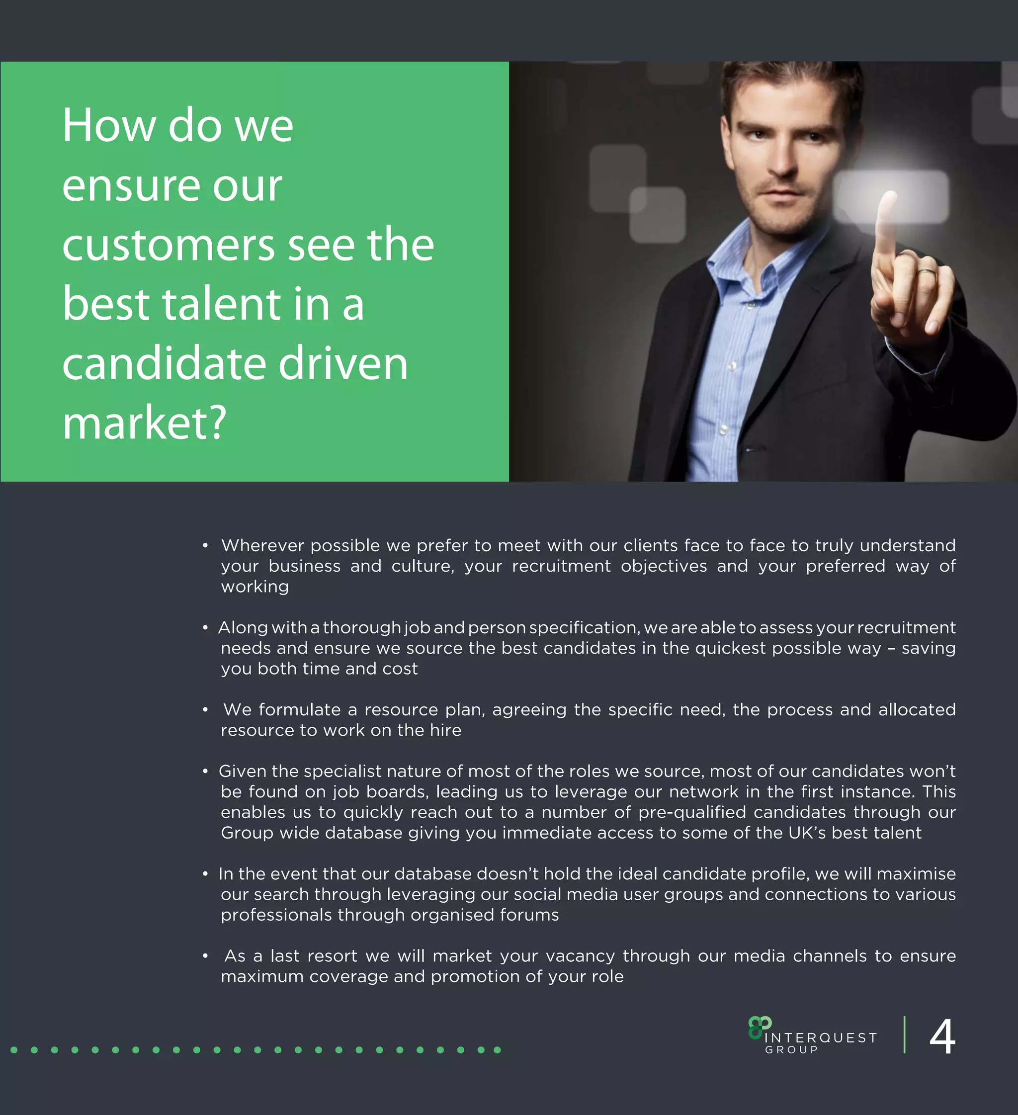 How do we
ensure our
customers see the
best talent in a
candidate driven
market?

      • Wherever possible we prefer to meet with our clients face to face to truly understand
        your business and culture, your recruitment objectives and your preferred way of
        working

      • Along with a thorough job and person specification, we are able to assess your recruitment
        needs and ensure we source the best candidates in the quickest possible way – saving
        you both time and cost

      • We formulate a resource plan, agreeing the specific need, the process and allocated
        resource to work on the hire

      • Given the specialist nature of most of the roles we source, most of our candidates won’t
        be found on job boards, leading us to leverage our network in the first instance. This
        enables us to quickly reach out to a number of pre-qualified candidates through our
        Group wide database giving you immediate access to some of the UK’s best talent

      • In the event that our database doesn’t hold the ideal candidate profile, we will maximise
        our search through leveraging our social media user groups and connections to various
        professionals through organised forums

      • As a last resort we will market your vacancy through our media channels to ensure
        maximum coverage and promotion of your role



                                                                                              4
 