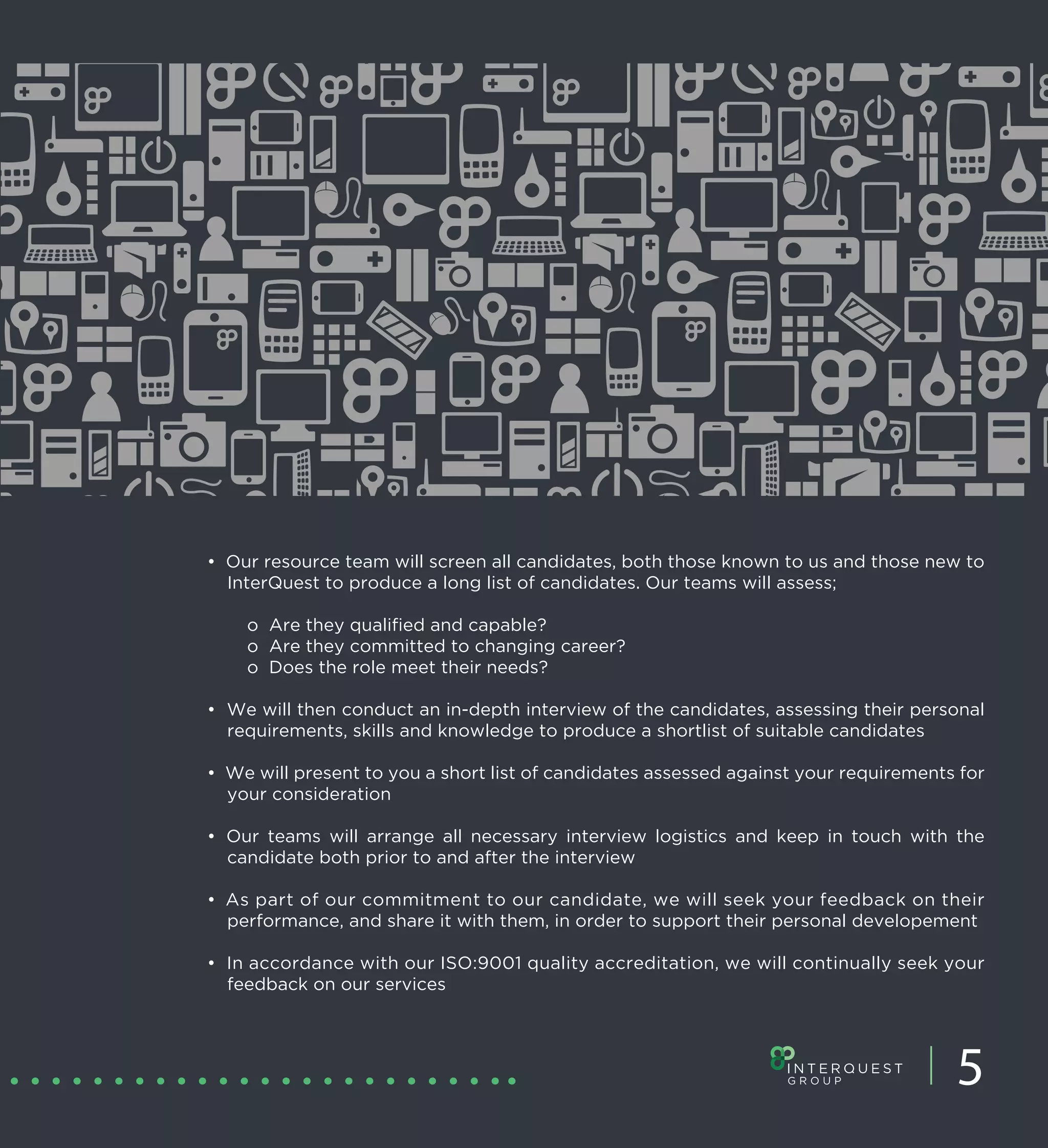 • Our resource team will screen all candidates, both those known to us and those new to
  InterQuest to produce a long list of candidates. Our teams will assess;

    o Are they qualified and capable?
    o Are they committed to changing career?
    o Does the role meet their needs?

• We will then conduct an in-depth interview of the candidates, assessing their personal
  requirements, skills and knowledge to produce a shortlist of suitable candidates

• We will present to you a short list of candidates assessed against your requirements for
  your consideration

• Our teams will arrange all necessary interview logistics and keep in touch with the
  candidate both prior to and after the interview

• As part of our commitment to our candidate, we will seek your feedback on their
  performance, and share it with them, in order to support their personal developement

• In accordance with our ISO:9001 quality accreditation, we will continually seek your
  feedback on our services




                                                                                      5
 
