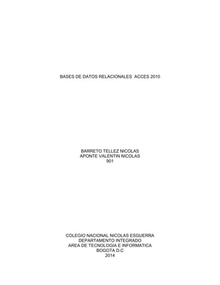 BASES DE DATOS RELACIONALES ACCES 2010 
BARRETO TELLEZ NICOLAS 
APONTE VALENTIN NICOLAS 
901 
COLEGIO NACIONAL NICOLAS ESGUERRA 
DEPARTAMENTO INTEGRADO 
AREA DE TECNOLOGIA E INFORMATICA 
BOGOTA D.C 
2014 
 