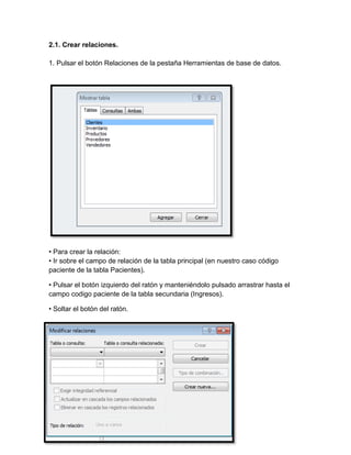 2.1. Crear relaciones. 
1. Pulsar el botón Relaciones de la pestaña Herramientas de base de datos. 
• Para crear la relación: 
• Ir sobre el campo de relación de la tabla principal (en nuestro caso código 
paciente de la tabla Pacientes). 
• Pulsar el botón izquierdo del ratón y manteniéndolo pulsado arrastrar hasta el 
campo codigo paciente de la tabla secundaria (Ingresos). 
• Soltar el botón del ratón. 
 
