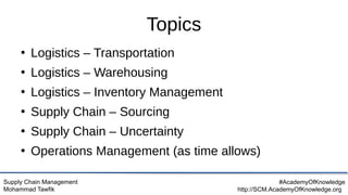 Supply Chain Management
Mohammad Tawfik
#AcademyOfKnowledge
http://SCM.AcademyOfKnowledge.org
Topics
●
Logistics – Transportation
●
Logistics – Warehousing
●
Logistics – Inventory Management
●
Supply Chain – Sourcing
●
Supply Chain – Uncertainty
●
Operations Management (as time allows)
 