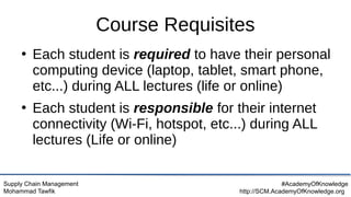 Supply Chain Management
Mohammad Tawfik
#AcademyOfKnowledge
http://SCM.AcademyOfKnowledge.org
Course Requisites
●
Each student is required to have their personal
computing device (laptop, tablet, smart phone,
etc...) during ALL lectures (life or online)
●
Each student is responsible for their internet
connectivity (Wi-Fi, hotspot, etc...) during ALL
lectures (Life or online)
 