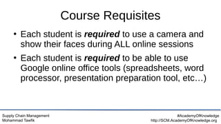 Supply Chain Management
Mohammad Tawfik
#AcademyOfKnowledge
http://SCM.AcademyOfKnowledge.org
Course Requisites
●
Each student is required to use a camera and
show their faces during ALL online sessions
●
Each student is required to be able to use
Google online office tools (spreadsheets, word
processor, presentation preparation tool, etc…)
 
