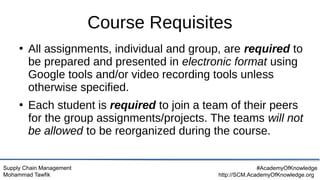 Supply Chain Management
Mohammad Tawfik
#AcademyOfKnowledge
http://SCM.AcademyOfKnowledge.org
Course Requisites
●
All assignments, individual and group, are required to
be prepared and presented in electronic format using
Google tools and/or video recording tools unless
otherwise specified.
●
Each student is required to join a team of their peers
for the group assignments/projects. The teams will not
be allowed to be reorganized during the course.
 