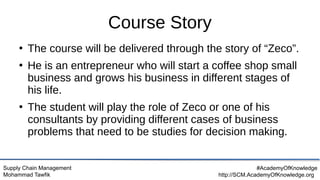 Supply Chain Management
Mohammad Tawfik
#AcademyOfKnowledge
http://SCM.AcademyOfKnowledge.org
Course Story
●
The course will be delivered through the story of “Zeco”.
●
He is an entrepreneur who will start a coffee shop small
business and grows his business in different stages of
his life.
●
The student will play the role of Zeco or one of his
consultants by providing different cases of business
problems that need to be studies for decision making.
 
