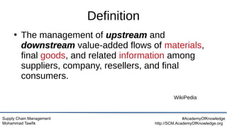 Supply Chain Management
Mohammad Tawfik
#AcademyOfKnowledge
http://SCM.AcademyOfKnowledge.org
Definition
●
The management of upstream
upstream and
downstream
downstream value-added flows of materials,
final goods, and related information among
suppliers, company, resellers, and final
consumers.
WikiPedia
 