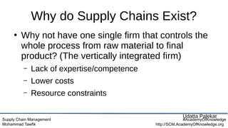 Supply Chain Management
Mohammad Tawfik
#AcademyOfKnowledge
http://SCM.AcademyOfKnowledge.org
Why do Supply Chains Exist?
●
Why not have one single firm that controls the
whole process from raw material to final
product? (The vertically integrated firm)
– Lack of expertise/competence
– Lower costs
– Resource constraints
Udatta Palekar
 