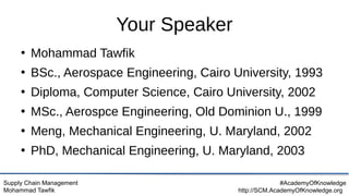 Supply Chain Management
Mohammad Tawfik
#AcademyOfKnowledge
http://SCM.AcademyOfKnowledge.org
Your Speaker
●
Mohammad Tawfik
●
BSc., Aerospace Engineering, Cairo University, 1993
●
Diploma, Computer Science, Cairo University, 2002
●
MSc., Aerospce Engineering, Old Dominion U., 1999
●
Meng, Mechanical Engineering, U. Maryland, 2002
●
PhD, Mechanical Engineering, U. Maryland, 2003
 