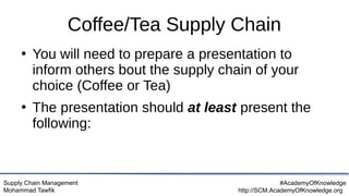 Supply Chain Management
Mohammad Tawfik
#AcademyOfKnowledge
http://SCM.AcademyOfKnowledge.org
Coffee/Tea Supply Chain
●
You will need to prepare a presentation to
inform others bout the supply chain of your
choice (Coffee or Tea)
●
The presentation should at least present the
following:
 