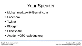 Supply Chain Management
Mohammad Tawfik
#AcademyOfKnowledge
http://SCM.AcademyOfKnowledge.org
Your Speaker
●
Mohammad.tawfik@gmail.com
●
Facebook
●
Twitter
●
Blogger
●
SlideShare
●
AcademyOfKnowledge.org
 
