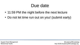 Supply Chain Management
Mohammad Tawfik
#AcademyOfKnowledge
http://SCM.AcademyOfKnowledge.org
Due date
●
11:59 PM the night before the next lecture
●
Do not let time run out on you! (submit early)
 