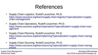 Supply Chain Management
Mohammad Tawfik
#AcademyOfKnowledge
http://SCM.AcademyOfKnowledge.org
References
●
Supply Chain Logistics, Rudolf Leuschner, Ph.D.
https://www.coursera.org/learn/supply-chain-logistics?specialization=supply-
chain-management
●
Supply Chain Operations, Rudolf Leuschner, Ph.D.
https://www.coursera.org/learn/operations?specialization=supply-chain-man
agement
●
Supply Chain Planning, Rudolf Leuschner, Ph.D.
https://www.coursera.org/learn/planning?specialization=supply-chain-manag
ement
●
Supply Chain Sourcing, Rudolf Leuschner, Ph.D.
https://www.coursera.org/learn/sourcing?specialization=supply-chain-manag
ement
 