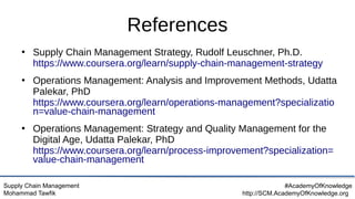 Supply Chain Management
Mohammad Tawfik
#AcademyOfKnowledge
http://SCM.AcademyOfKnowledge.org
References
●
Supply Chain Management Strategy, Rudolf Leuschner, Ph.D.
https://www.coursera.org/learn/supply-chain-management-strategy
●
Operations Management: Analysis and Improvement Methods, Udatta
Palekar, PhD
https://www.coursera.org/learn/operations-management?specializatio
n=value-chain-management
●
Operations Management: Strategy and Quality Management for the
Digital Age, Udatta Palekar, PhD
https://www.coursera.org/learn/process-improvement?specialization=
value-chain-management
 