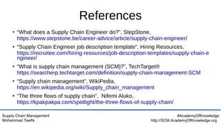 Supply Chain Management
Mohammad Tawfik
#AcademyOfKnowledge
http://SCM.AcademyOfKnowledge.org
References
●
“What does a Supply Chain Engineer do?”, StepStone,
https://www.stepstone.be/career-advice/article/supply-chain-engineer/
●
“Supply Chain Engineer job description template”, Hiring Resources,
https://recruitee.com/hiring-resources/job-description-templates/supply-chain-e
ngineer/
●
“What is supply chain management (SCM)?”, TechTarget®
https://searcherp.techtarget.com/definition/supply-chain-management-SCM
●
“Supply chain management”, WikiPedia,
https://en.wikipedia.org/wiki/Supply_chain_management
●
“The three flows of supply chain”, Nifemi Aluko,
https://kpakpakpa.com/spotlight/the-three-flows-of-supply-chain/
 