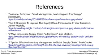Supply Chain Management
Mohammad Tawfik
#AcademyOfKnowledge
http://SCM.AcademyOfKnowledge.org
References
●
“Consumer Behaviour, Brand Management, Marketing and Psychology”,
Brandalyzer,
https://brandalyzer.blog/2016/03/23/the-five-major-flows-in-supply-chain/
●
“Top 3 Strategies To Improve The Supply Chain Performance In Your Business”,
Darren Woolard,
https://www.dmg-freight.com/top-3-strategies-to-improve-supply-chain-performance
-in-business/
●
“5 Ways to Increase Supply Chain Performance”, Zoe Meeken,
https://www.business.org/software/supplier/ways-to-increase-supply-chain-perform
ance/
●
“7 Tips for Effective Inventory Management in Global Supply Chain”, TradeGecko,
https://www.tradegecko.com/blog/7-tips-for-effective-inventory-management-in-a-gl
obal-supply-chain
 