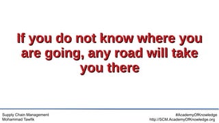 Supply Chain Management
Mohammad Tawfik
#AcademyOfKnowledge
http://SCM.AcademyOfKnowledge.org
If you do not know where you
If you do not know where you
are going, any road will take
are going, any road will take
you there
you there
 