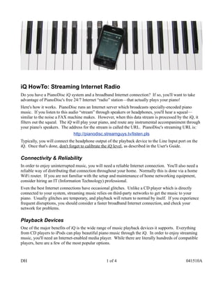 iQ HowTo: Streaming Internet Radio
Do you have a PianoDisc iQ system and a broadband Internet connection? If so, you'll want to take
advantage of PianoDisc's free 24/7 Internet “radio” station—that actually plays your piano!
Here's how it works. PianoDisc runs an Internet server which broadcasts specially-encoded piano
music. If you listen to this audio “stream” through speakers or headphones, you'll hear a squeal—
similar to the noise a FAX machine makes. However, when this data stream is processed by the iQ, it
filters out the squeal. The iQ will play your piano, and route any instrumental accompaniment through
your piano's speakers. The address for the stream is called the URL. PianoDisc's streaming URL is:
                              http://pianodisc.streamguys.tv/listen.pls
Typically, you will connect the headphone output of the playback device to the Line Input port on the
iQ. Once that's done, don't forget to calibrate the iQ level, as described in the User's Guide.

Connectivity & Reliability
In order to enjoy uninterrupted music, you will need a reliable Internet connection. You'll also need a
reliable way of distributing that connection throughout your home. Normally this is done via a home
WiFi router. If you are not familiar with the setup and maintenance of home networking equipment,
consider hiring an IT (Information Technology) professional.
Even the best Internet connections have occasional glitches. Unlike a CD player which is directly
connected to your system, streaming music relies on third-party networks to get the music to your
piano. Usually glitches are temporary, and playback will return to normal by itself. If you experience
frequent disruptions, you should consider a faster broadband Internet connection, and check your
network for problems.

Playback Devices
One of the major benefits of iQ is the wide range of music playback devices it supports. Everything
from CD players to iPods can play beautiful piano music through the iQ. In order to enjoy streaming
music, you'll need an Internet-enabled media player. While there are literally hundreds of compatible
players, here are a few of the most popular options.



DH                                               1 of 4                                         041510A
 