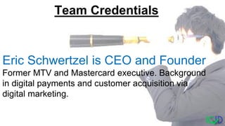 Eric Schwertzel is CEO and Founder
Former MTV and Mastercard executive. Background
in digital payments and customer acquisition via
digital marketing.
Team Credentials
 