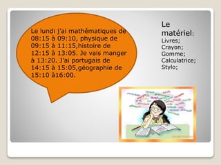 Le lundi j’ai mathématiques de
08:15 à 09:10, physique de
09:15 à 11:15,histoire de
12:15 à 13:05. Je vais manger
à 13:20. J’ai portugais de
14:15 à 15:05,géographie de
15:10 à16:00.
Le
matériel:
Livres;
Crayon;
Gomme;
Calculatrice;
Stylo;
 