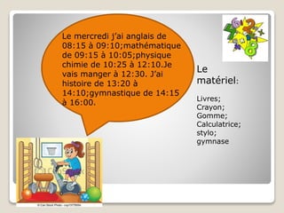 Le mercredi j’ai anglais de
08:15 à 09:10;mathématique
de 09:15 à 10:05;physique
chimie de 10:25 à 12:10.Je
vais manger à 12:30. J’ai
histoire de 13:20 à
14:10;gymnastique de 14:15
à 16:00.
Le
matériel:
Livres;
Crayon;
Gomme;
Calculatrice;
stylo;
gymnase
 