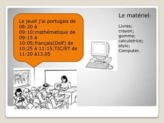 Le jeudi j’ai portugais de
08:20 à
09:10;mathématique de
09:15 à
10:05;français(Delf) de
10:25 à 11:15;TIC/ET de
11:20 à13.05
Le matériel:
Livres;
crayon;
gomme;
calculetrice;
stylo;
Computer.
 
