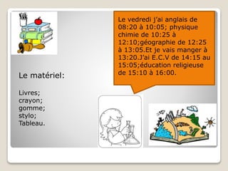 Le vedredi j’ai anglais de
08:20 à 10:05; physique
chimie de 10:25 à
12:10;géographie de 12:25
à 13:05.Et je vais manger à
13:20.J’ai E.C.V de 14:15 au
15:05;éducation religieuse
de 15:10 à 16:00.
Le matériel:
Livres;
crayon;
gomme;
stylo;
Tableau.
 