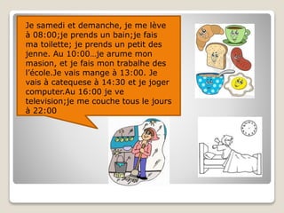 Je samedi et demanche, je me lève
à 08:00;je prends un bain;je fais
ma toilette; je prends un petit des
jenne. Au 10:00…je arume mon
masion, et je fais mon trabalhe des
l’école.Je vais mange à 13:00. Je
vais à catequese à 14:30 et je joger
computer.Au 16:00 je ve
television;je me couche tous le jours
à 22:00
 