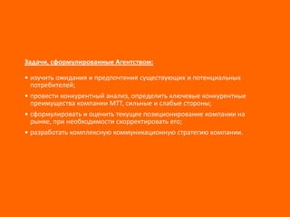 Задачи, сформулированные Агентством:
• изучить ожидания и предпочтения существующих и потенциальных
потребителей;
• провести конкурентный анализ, определить ключевые конкурентные
преимущества компании МТТ, сильные и слабые стороны;
• сформулировать и оценить текущее позиционирование компании на
рынке, при необходимости скорректировать его;
• разработать комплексную коммуникационную стратегию компании.

 
