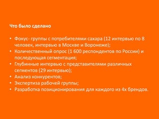 Что было сделано
• Фокус- группы с потребителями сахара (12 интервью по 8
человек, интервью в Москве и Воронеже);
• Количественный опрос (1 600 респондентов по России) и
последующая сегментация;
• Глубинные интервью с представителями различных
сегментов (29 интервью);
• Анализ конкурентов;
• Экспертиза рабочей группы;
• Разработка позиционирования для каждого из 4х брендов.

 