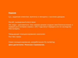 Решение
Ц.а., заданная клиентом: мужчины и женщины с высоким доходом.
Инсайт, выведенный агентством:
Эти люди – достижители. Они своими руками создали свое благосостояние и
первый раз в истории страны с 1917 года могут передать его по наследству.
Или потерять.
Предыдущее позиционирование компании:
Рост без страха
Новое позиционирование, разработанное IQ marketing:
Цени достигнутое. Ренессанс Страхование.

 