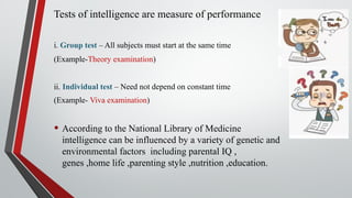 Tests of intelligence are measure of performance
i. Group test – All subjects must start at the same time
(Example-Theory examination)
ii. Individual test – Need not depend on constant time
(Example- Viva examination)
• According to the National Library of Medicine
intelligence can be influenced by a variety of genetic and
environmental factors including parental IQ ,
genes ,home life ,parenting style ,nutrition ,education.
 