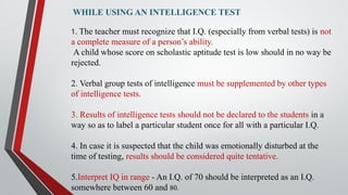 WHILE USING AN INTELLIGENCE TEST
1. The teacher must recognize that I.Q. (especially from verbal tests) is not
a complete measure of a person’s ability.
A child whose score on scholastic aptitude test is low should in no way be
rejected.
2. Verbal group tests of intelligence must be supplemented by other types
of intelligence tests.
3. Results of intelligence tests should not be declared to the students in a
way so as to label a particular student once for all with a particular I.Q.
4. In case it is suspected that the child was emotionally disturbed at the
time of testing, results should be considered quite tentative.
5.Interpret IQ in range - An I.Q. of 70 should be interpreted as an I.Q.
somewhere between 60 and 80.
 