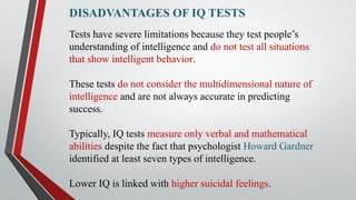 DISADVANTAGES OF IQ TESTS
Tests have severe limitations because they test people’s
understanding of intelligence and do not test all situations
that show intelligent behavior.
These tests do not consider the multidimensional nature of
intelligence and are not always accurate in predicting
success.
Typically, IQ tests measure only verbal and mathematical
abilities despite the fact that psychologist Howard Gardner
identified at least seven types of intelligence.
Lower IQ is linked with higher suicidal feelings.
 