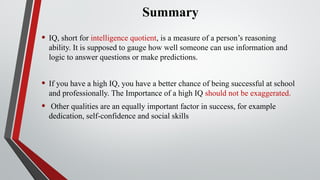 Summary
• IQ, short for intelligence quotient, is a measure of a person’s reasoning
ability. It is supposed to gauge how well someone can use information and
logic to answer questions or make predictions.
• If you have a high IQ, you have a better chance of being successful at school
and professionally. The Importance of a high IQ should not be exaggerated.
• Other qualities are an equally important factor in success, for example
dedication, self-confidence and social skills
 