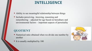 INTELLIGENCE
• Ability to see meaningful relationship between things
• Includes perceiving , knowing, reasoning and
remembering – adjusted for age based on hereditary and
environmental factors – important aspects of personality
QUOTIENT
• Numerical ratio obtained when we divide one number by
another
• It is usually multiplied by 100
 