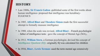 HISTORY
• Late 1800s, Sir Francis Galton -published some of the first works about
human intelligence- proposed that intelligence was hereditary-
EUGENICS
• In 1905, Alfred Binet and Theodore Simon made the first successful
attempt to formally measure intelligence
• In 1908, when the scale was revised, Alfred Binet – French psychologist
– father of intelligence tests : gave the concept of Mental Age (MA),.
• In 1912, William Stern, a German psychologist, devised the concept of
Intelligence Quotient (IQ) -originally IQ was calculated for children
• In 1916, Binet , Lewis Terman- used the term mental age extensively
 