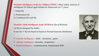 Wechsler Intelligence Scale for Children (WISC) -Most widely used test of
intelligence for School aged children & Adolescents (6-17 years)
i. Verbal IQ
ii. Performance IQ
iii. Combined full scale IQ
Wechsler Adult Intelligence Scale (WAIS) by David Wechsler
1st IQ test designed for Adults
It was the 1st
IQ test based on based on Normal/Gaussian distribution
• Concrete intelligence – skills – electrician , sports
• Abstract intelligence –formulas , imagination
• Social intelligence – communication, interpersonal skills
 