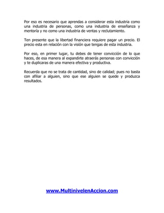Por eso es necesario que aprendas a considerar esta industria como
una industria de personas, como una industria de enseñanza y
mentoría y no como una industria de ventas y reclutamiento.

Ten presente que la libertad financiera requiere pagar un precio. El
precio esta en relación con la visión que tengas de esta industria.

Por eso, en primer lugar, tu debes de tener convicción de lo que
haces, de esa manera al expandirte atraerás personas con convicción
y te duplicaras de una manera efectiva y productiva.

Recuerda que no se trata de cantidad, sino de calidad; pues no basta
con afiliar a alguien, sino que ese alguien se quede y produzca
resultados.




            www.MultinivelenAccion.com
 