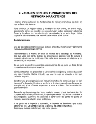 7. ¿CUALES SON LOS FUNDAMENTOS DEL
             NETWORK MARKETING?
 Veamos ahora cuales son los fundamentos del network marketing, es decir, en
que se basa este sistema.

Para construir un negocio sólido y fructífero en MLM debes, en primer lugar,
posicionarte como un experto; en segundo lugar, debes establecer relaciones
firmes y duraderas con tus clientes y/o patrocinados; y en tercer lugar, debes
duplicarte de manera efectiva. Veamos cada uno de estos puntos.

Posicionamiento.


Una de las piezas del rompecabezas es la de entender, implementar y dominar la
habilidad del POSICIONAMIENTO.

Posicionándote a ti mismo, en todas las facetas de tu estrategia de marketing.
Sea que uses post cards, tarjetas de presentación, páginas web de captura o
cualquier otra forma de publicidad. Esta es la única forma de ser eficiente y no
es opcional, es imperante.

Es así como se construyen grandes organizaciones. Es así como los ‘tops’ de las
compañías construyen sus negocios.

Como profesional, tus prospectos te verán como un experto y sentirán tu pasión
por esta industria. Hazles entender por que tú eres un experto y por que
deberían seguirte.

Construir una gran organización en network marketing no tiene nada que ver con
‘perseguir’ a la gente. Empieza a venderte a ti mismo, permite que la gente se
acerque a ti, y los números empezaran a estar a tu favor. Eso es un efectivo
posicionamiento.

Recuerda, no importa que tan buen producto tengas, ni que tan buen plan de
compensación la compañía ofrezca, lo que importa eres TU y lo que tu ofreces a
tus prospectos. ¿Como tu les ayudaras a lograr éxito? La gente no quiere un
negocio, quiere la solución a sus problemas.

A la gente no le importa la compañía, le importa los beneficios que puede
obtener de ella. La gente se une a la gente, no a las compañías.
Espero que puedas meterte bien esto en tu cabeza.
 