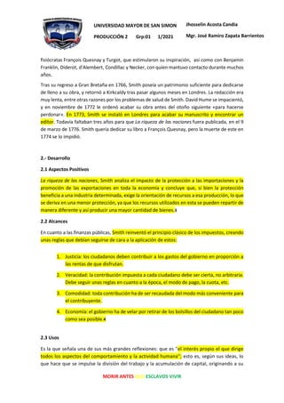 MORIR ANTES QUE ESCLAVOS VIVIR
UNIVERSIDAD MAYOR DE SAN SIMON
PRODUCCIÓN 2 Grp:01 1/2021
Jhosselin Acosta Candia
Mgr. José Ramiro Zapata Barrientos
fisiócratas François Quesnay y Turgot, que estimularon su inspiración, así como con Benjamin
Franklin, Diderot, d'Alembert, Condillac y Necker, con quien mantuvo contacto durante muchos
años.
Tras su regreso a Gran Bretaña en 1766, Smith poseía un patrimonio suficiente para dedicarse
de lleno a su obra, y retornó a Kirkcaldy tras pasar algunos meses en Londres. La redacción era
muy lenta, entre otras razones por los problemas de salud de Smith. David Hume se impacientó,
y en noviembre de 1772 le ordenó acabar su obra antes del otoño siguiente «para hacerse
perdonar». En 1773, Smith se instaló en Londres para acabar su manuscrito y encontrar un
editor. Todavía faltaban tres años para que La riqueza de las naciones fuera publicada, en el 9
de marzo de 1776. Smith quería dedicar su libro a François Quesnay, pero la muerte de este en
1774 se lo impidió.
2.- Desarrollo
2.1 Aspectos Positivos
La riqueza de las naciones, Smith analiza el impacto de la protección a las importaciones y la
promoción de las exportaciones en toda la economía y concluye que, si bien la protección
beneficia a una industria determinada, exige la orientación de recursos a esa producción, lo que
se deriva en una menor protección, ya que los recursos utilizados en esta se pueden repartir de
manera diferente y así producir una mayor cantidad de bienes.3
2.2 Alcances
En cuanto a las finanzas públicas, Smith reinventó el principio clásico de los impuestos, creando
unas reglas que debían seguirse de cara a la aplicación de estos:
1. Justicia: los ciudadanos deben contribuir a los gastos del gobierno en proporción a
las rentas de que disfrutan.
2. Veracidad: la contribución impuesta a cada ciudadano debe ser cierta, no arbitraria.
Debe seguir unas reglas en cuanto a la época, el modo de pago, la cuota, etc.
3. Comodidad: toda contribución ha de ser recaudada del modo más conveniente para
el contribuyente.
4. Economía: el gobierno ha de velar por retirar de los bolsillos del ciudadano tan poco
como sea posible.4
2.3 Usos
Es la que señala una de sus más grandes reflexiones: que es "el interés propio el que dirige
todos los aspectos del comportamiento y la actividad humana"; esto es, según sus ideas, lo
que hace que se impulse la división del trabajo y la acumulación de capital, originando a su
 