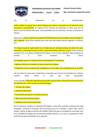 MORIR ANTES QUE ESCLAVOS VIVIR
UNIVERSIDAD MAYOR DE SAN SIMON
PRODUCCIÓN 2 Grp:01 1/2021
Jhosselin Acosta Candia
Mgr. José Ramiro Zapata Barrientos
vez, un incremento en la productividad.
¿Cómo define la riqueza de un país? Asegura que ésta se encuentra en la oferta de cosas
necesarias y convenientes, en relación con el número de habitantes. Es decir, que son los
bienes, y no los metales preciosos -como señalaban los mercantilistas-, los que constituyen la
riqueza.
Ahora bien, ¿cómo se genera esa riqueza? Smith plantea que es el trabajo y sólo el trabajo, la
que la genera. ¿Qué dirían aquéllos que creen que sólo puede hacerse jugando a la lotería,
no?
"El trabajo anual de cada nación es el fondo que en principio provee de todas las cosas
necesarias y convenientes para la vida, y que anualmente consume un país. Dicho fondo se
compone con el producto inmediato del trabajo, o con lo que mediante dicho producto se
compra a otras naciones", dice Smith.
Sin embargo, para él, la riqueza varía en cada país por 2 cuestiones:
• Aptitud, destreza y sensatez con que se ejercita el trabajo
• Proporción entre el número de trabajadores en una labor útil y aquellos que no lo están
Eso nos pone las cosas más complicadas. Si pensaba que hacerse rico bastaba con trabajar
muchas horas, Smith le diría que está equivocado.
En ese sentido, el filósofo explicaba que del orden natural nacen instituciones económicas que
son beneficiosas, entre las que se puede distinguir:
• División del trabajo
• Desarrollo del dinero
• Crecimiento de ahorro e inversión personal
• Desarrollo del comercio exterior
• Equilibrio entre oferta y demanda
De las anteriores, destaca a la división del trabajo, ya que ésta aumenta la destreza de cada
trabajador, estimula la invención de herramientas que se lo faciliten y sobre todo, ahorra
tiempo. ¿Cómo se logra la dvisión del trabajo? Smith dice que es resultado de una mayor alza
en la cantidad de trabajo que las personas pueden realizar, y, a la vez, lo que genera el alto
nivel de vida (que prevalecían en su época).5
 