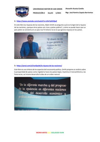 MORIR ANTES QUE ESCLAVOS VIVIR
UNIVERSIDAD MAYOR DE SAN SIMON
PRODUCCIÓN 2 Grp:01 1/2021
Jhosselin Acosta Candia
Mgr. José Ramiro Zapata Barrientos
2.- https://www.youtube.com/watch?v=eVkrYpXHQwE
En este libro las riquezas de las naciones, Adam Smith se pregunta cual es el origen de la riqueza
de las naciones, ¿porque otros países son ricos y países pobres?, ¿cómo se puede hacer que un
país pobre se convierta en un país rico? El dinero no es lo que genera riqueza en los países.
3.- https://prezi.com/zj7vxzfjpvbt/la-riqueza-de-las-naciones/
Este libro es una síntesis de los aspectos de la economía política. Smith propone un análisis sobre
la prosperidad de países como Inglaterra hacia los países bajos. Examina el mercantilismo y las
fisiocracias, así mismo desarrolla la idea de un orden natural.
 