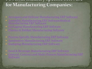  Aerospace and Defense Manufacturing ERP Software
 Assembly Manufacturing ERP SoftwareMedical
Manufacturing ERP Software
 Packaging Manufacturing ERP Software
 Plastics & Rubber Manufacturing Software
 Process-Specific Manufacturing ERP Software
 Automotive Manufacturing ERP Software
 Stamping Manufacturing ERP Software
 Food & Beverage Manufacturing ERP Software
 General, Contract and Multi-Process Manufacturing ERP
Software
 