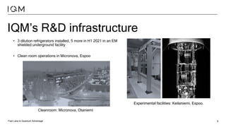 Fast Lane to Quantum Advantage 6
IQM’s R&D infrastructure
• 3 dilution refrigerators installed, 5 more in H1 2021 in an EM
shielded underground facility
• Clean room operations in Micronova, Espoo
Cleanroom: Micronova, Otaniemi
Experimental facilities: Keilaniemi, Espoo.
 