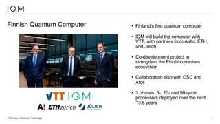 Fast Lane to Quantum Advantage 7
Finnish Quantum Computer • Finland’s first quantum computer
• IQM will build the computer with
VTT, with partners from Aalto, ETH,
and Jülich
• Co-development project to
strengthen the Finnish quantum
ecosystem
• Collaboration also with CSC and
Atos
• 3 phases: 5-, 20- and 50-qubit
processors deployed over the next
~3.5 years
 