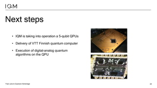 Fast Lane to Quantum Advantage 20
Next steps
• IQM is taking into operation a 5-qubit QPUs
• Delivery of VTT Finnish quantum computer
• Execution of digital-analog quantum
algorithms on the QPU
 