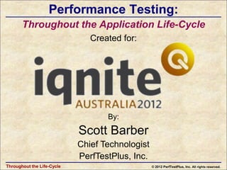 Performance Testing:
       Throughout the Application Life-Cycle
                               Created for:




                                   By:

                            Scott Barber
                            Chief Technologist
                            PerfTestPlus, Inc.
Throughout the Life-Cycle                        © 2012 PerfTestPlus, Inc. All rights reserved.
 
